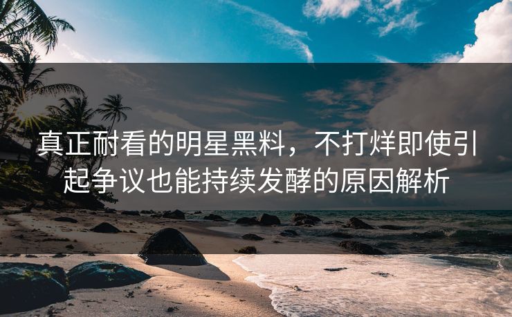 真正耐看的明星黑料，不打烊即使引起争议也能持续发酵的原因解析