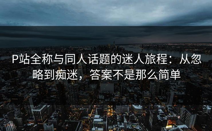 P站全称与同人话题的迷人旅程：从忽略到痴迷，答案不是那么简单