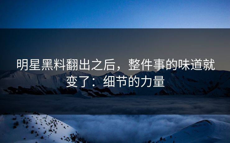 明星黑料翻出之后，整件事的味道就变了：细节的力量