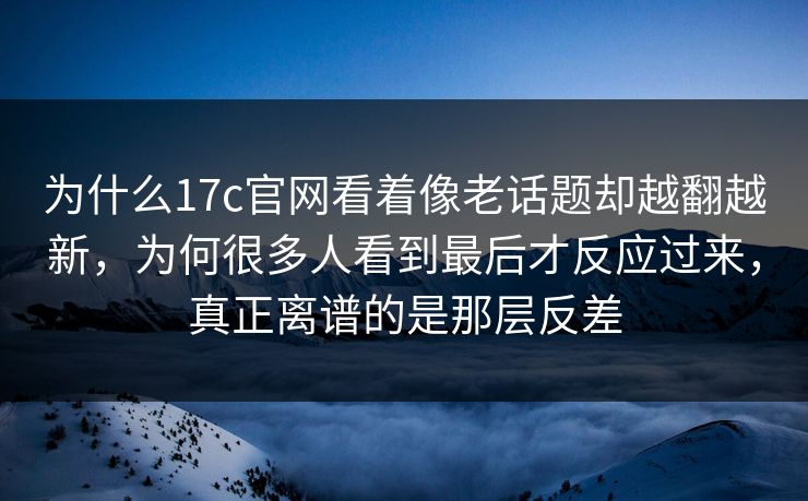 为什么17c官网看着像老话题却越翻越新，为何很多人看到最后才反应过来，真正离谱的是那层反差