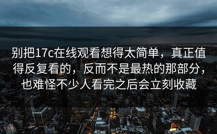别把17c在线观看想得太简单，真正值得反复看的，反而不是最热的那部分，也难怪不少人看完之后会立刻收藏  第1张