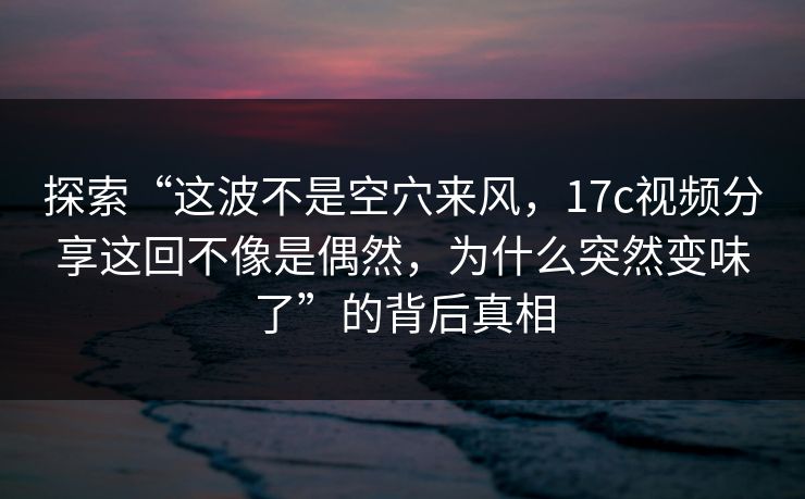 探索“这波不是空穴来风，17c视频分享这回不像是偶然，为什么突然变味了”的背后真相