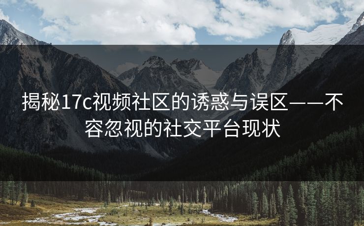 揭秘17c视频社区的诱惑与误区——不容忽视的社交平台现状
