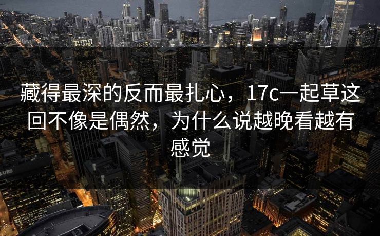 藏得最深的反而最扎心，17c一起草这回不像是偶然，为什么说越晚看越有感觉