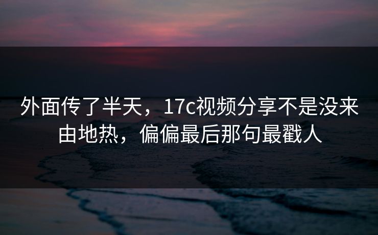外面传了半天,17c视频分享不是没来由地热,偏偏最后那句最戳人 第1张 外面传了半天,17c视频分享不是没来由地热,偏偏最后那句最戳人 第1张