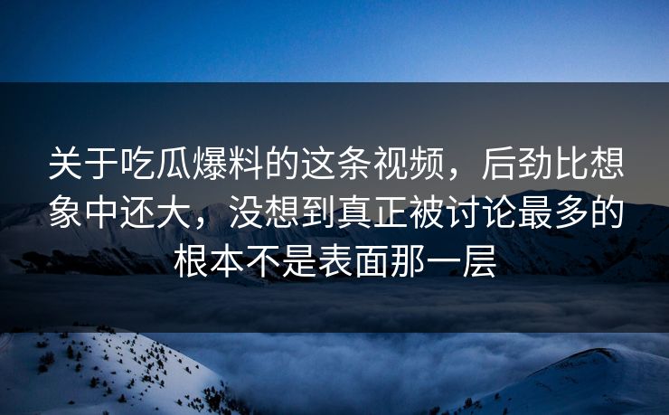 关于吃瓜爆料的这条视频，后劲比想象中还大，没想到真正被讨论最多的根本不是表面那一层
