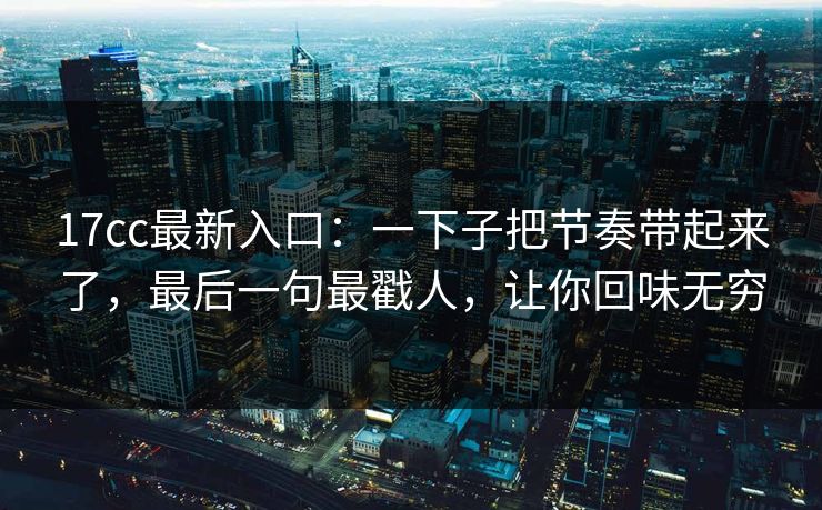 17cc最新入口：一下子把节奏带起来了，最后一句最戳人，让你回味无穷
