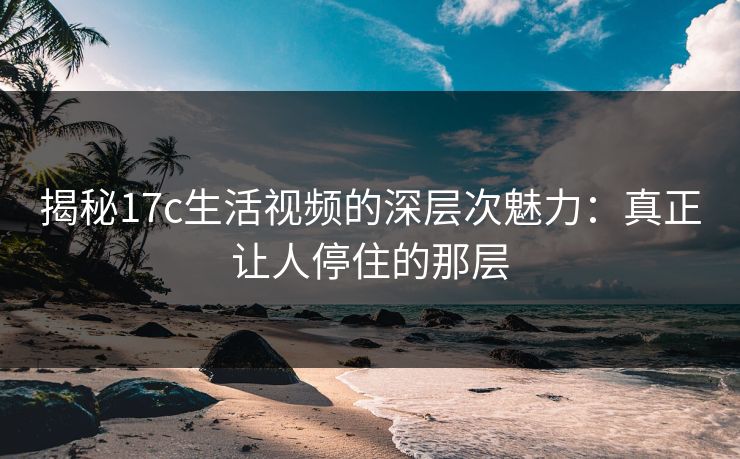 揭秘17c生活视频的深层次魅力:真正让人停住的那层 第1张 揭秘17c生活视频的深层次魅力:真正让人停住的那层 第1张