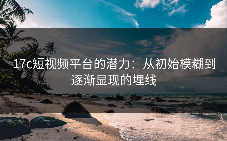 17c短视频平台的潜力：从初始模糊到逐渐显现的埋线