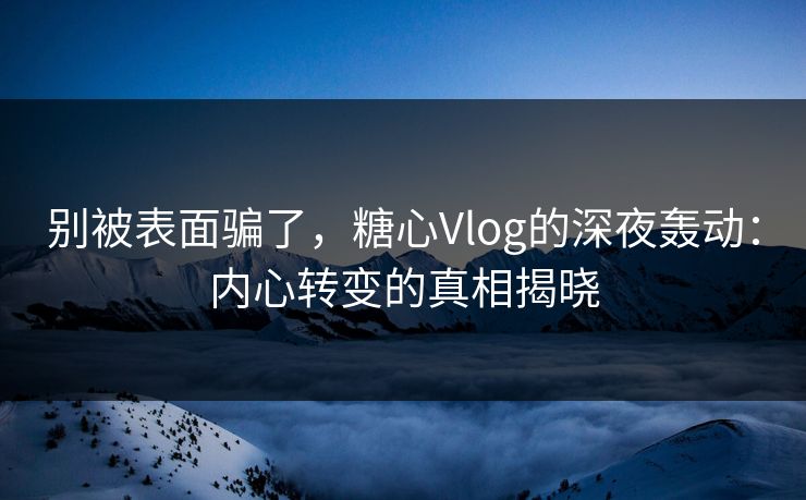 别被表面骗了，糖心Vlog的深夜轰动：内心转变的真相揭晓