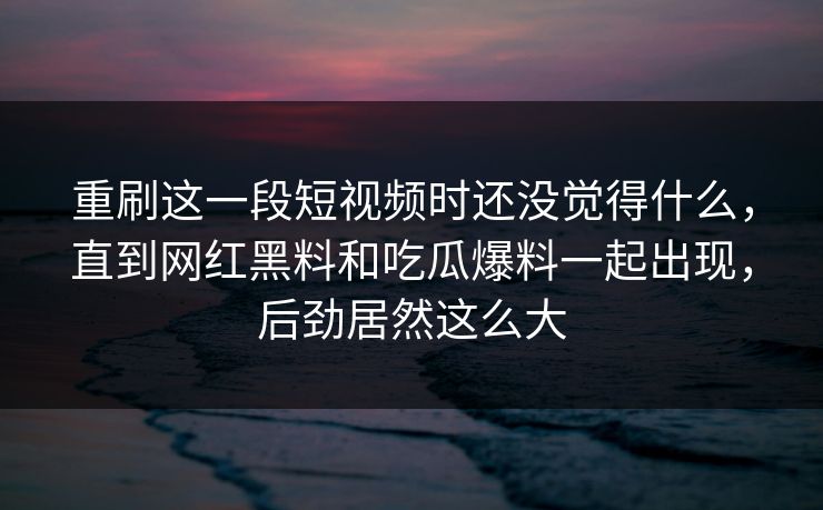 重刷这一段短视频时还没觉得什么,直到网红黑料和吃瓜爆料一起出现,后劲居然这么大 第1张 重刷这一段短视频时还没觉得什么,直到网红黑料和吃瓜爆料一起出现,后劲居然这么大 第1张