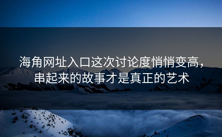 海角网址入口这次讨论度悄悄变高，串起来的故事才是真正的艺术