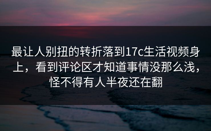 最让人别扭的转折落到17c生活视频身上,看到评论区才知道事情没那么浅,怪不得有人半夜还在翻 第1张 最让人别扭的转折落到17c生活视频身上,看到评论区才知道事情没那么浅,怪不得有人半夜还在翻 第1张