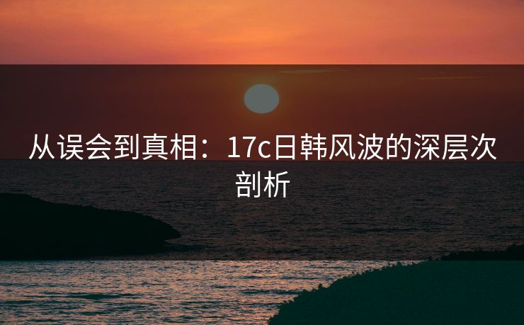 从误会到真相：17c日韩风波的深层次剖析  第1张