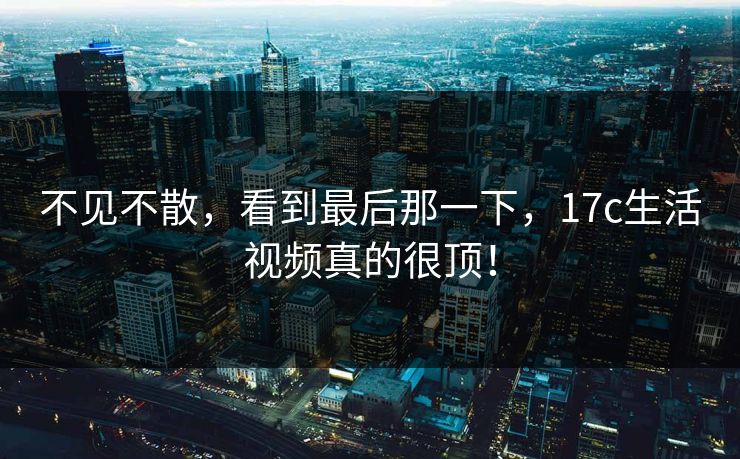 不见不散，看到最后那一下，17c生活视频真的很顶！  第1张