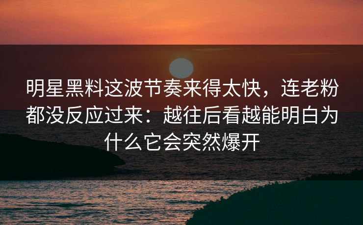 明星黑料这波节奏来得太快，连老粉都没反应过来：越往后看越能明白为什么它会突然爆开