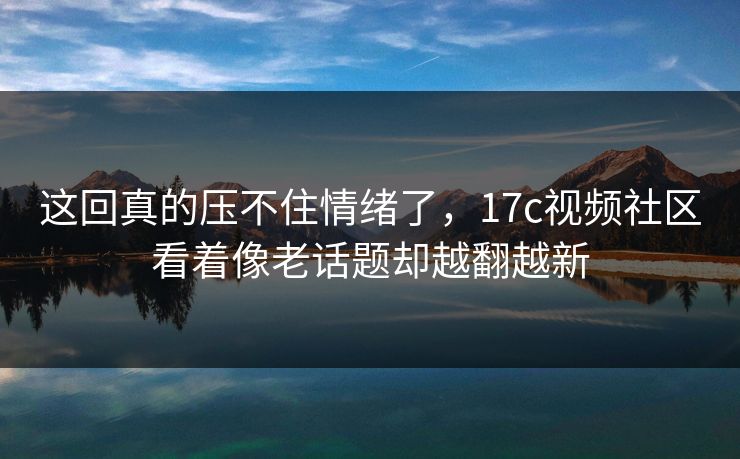 这回真的压不住情绪了,17c视频社区看着像老话题却越翻越新 第1张 这回真的压不住情绪了,17c视频社区看着像老话题却越翻越新 第1张