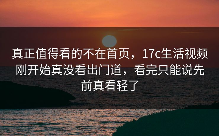 真正值得看的不在首页，17c生活视频刚开始真没看出门道，看完只能说先前真看轻了  第1张